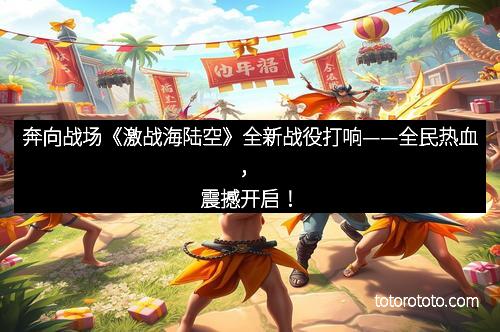 奔向战场《激战海陆空》全新战役打响——全民热血，震撼开启！