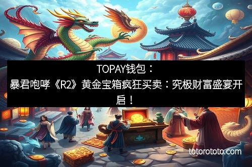 TOPAY钱包：暴君咆哮《R2》黄金宝箱疯狂买卖：究极财富盛宴开启！